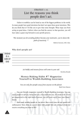 TODAY
IS A
GREAT
DAY
MILLIONAIRE
MINDSET
STRATEGY 1-16:
List the reasons you think
people don’t act.
Failure to mobilize can be listed as one of the biggest problems in the world.
So many people have good intentions but don't act upon those great intentions. Why
do you think that is? I'd like you to give that some thought. What stops you from
acting on good ideas. I believe when you find the answer to that question, you will
have taken a giant step forward in your growth process.
“The moment you let avoiding failure become your motivator, you’re down the
path of inactivity.”17
Roberto Goizueta, CEO, Coke.
Why don't people act?
_____________________________________________________________
_____________________________________________________________
_____________________________________________________________
_____________________________________________________________
_____________________________________________________________
Act boldly and unseen forces will come to your aid.
Dorothea Brande
Money-Making Habit #7 Magnetize
Yourself to Wealth-Building Associates
You are only five people away from anyone on the planet.
Mark Victor Hansen
You can literally magnetize yourself to Wealth-Building Associates. You can
cause people to call you, bump into you, even crash into you, if it needs to be. If you
get magnetized to the right kind of person, you will most surely have your Heart’s
Desire.
How many wealthy people do you know? How much time do you spend with
millionaires? How often do you sit down with people who are willing to help you
receive everything you want in life?
50
 
