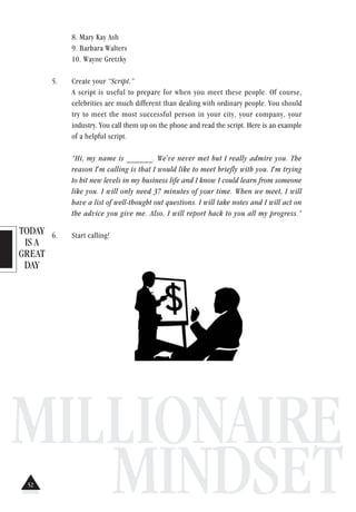 TODAY
IS A
GREAT
DAY
MILLIONAIRE
MINDSET
8. Mary Kay Ash
9. Barbara Walters
10. Wayne Gretzky
5. Create your “Script.”
A script is useful to prepare for when you meet these people. Of course,
celebrities are much different than dealing with ordinary people. You should
try to meet the most successful person in your city, your company, your
industry. You call them up on the phone and read the script. Here is an example
of a helpful script.
“Hi, my name is ______. We've never met but I really admire you. The
reason I'm calling is that I would like to meet briefly with you. I'm trying
to hit new levels in my business life and I know I could learn from someone
like you. I will only need 37 minutes of your time. When we meet, I will
have a list of well-thought out questions. I will take notes and I will act on
the advice you give me. Also, I will report back to you all my progress.”
6. Start calling!
52
 