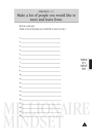 TODAY
IS A
GREAT
DAY
MILLIONAIRE
MINDSET
STRATEGY 1-17:
Make a list of people you would like to
meet and learn from.
MY W.B.A. HIT LIST
(Make a list of 20 people you would like to meet one day.)
1.______________________________________
2.______________________________________
3.______________________________________
4.______________________________________
5.______________________________________
6.______________________________________
7.______________________________________
8.______________________________________
9.______________________________________
10.______________________________________
11.______________________________________
12.______________________________________
13.______________________________________
14.______________________________________
15.______________________________________
16.______________________________________
17.______________________________________
18.______________________________________
19.______________________________________
20.______________________________________
53
 