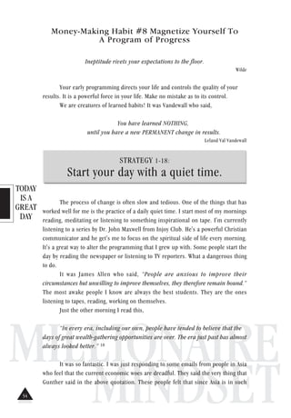 TODAY
IS A
GREAT
DAY
MILLIONAIRE
MINDSET
Money-Making Habit #8 Magnetize Yourself To
A Program of Progress
Ineptitude rivets your expectations to the floor.
Wilde
Your early programming directs your life and controls the quality of your
results. It is a powerful force in your life. Make no mistake as to its control.
We are creatures of learned habits! It was Vandewall who said,
You have learned NOTHING,
until you have a new PERMANENT change in results.
Leland Val Vandewall
STRATEGY 1-18:
Start your day with a quiet time.
The process of change is often slow and tedious. One of the things that has
worked well for me is the practice of a daily quiet time. I start most of my mornings
reading, meditating or listening to something inspirational on tape. I'm currently
listening to a series by Dr. John Maxwell from Injoy Club. He's a powerful Christian
communicator and he get's me to focus on the spiritual side of life every morning.
It's a great way to alter the programming that I grew up with. Some people start the
day by reading the newspaper or listening to TV reporters. What a dangerous thing
to do.
It was James Allen who said, “People are anxious to improve their
circumstances but unwilling to improve themselves, they therefore remain bound.”
The most awake people I know are always the best students. They are the ones
listening to tapes, reading, working on themselves.
Just the other morning I read this,
“In every era, including our own, people have tended to believe that the
days of great wealth-gathering opportunities are over. The era just past has almost
always looked better.” 18
It was so fantastic. I was just responding to some emails from people in Asia
who feel that the current economic woes are dreadful. They said the very thing that
Gunther said in the above quotation. These people felt that since Asia is in such
54
 
