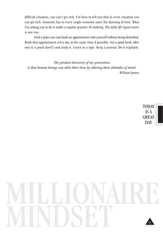 TODAY
IS A
GREAT
DAY
MILLIONAIRE
MINDSET
difficult situation, you can't get rich. I'm here to tell you that in every situation you
can get rich. Someone has in every single economy since the dawning of time. What
I'm asking you to do is make a regular practice of studying. The daily QT (quiet time)
is one way.
Find a place you can book an appointment with yourself without being disturbed.
Book that appointment every day at the same time if possible. Get a good book (this
one is a good start!) and study it. Listen to a tape. Keep a journal. Do it regularly.
The greatest discovery of my generation
is that human beings can alter their lives by altering their attitudes of mind.
William James
55
 