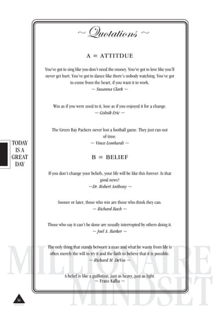 TODAY
IS A
GREAT
DAY
MILLIONAIRE
MINDSET
~ Quotations~
A = ATTITDUE
You’ve got to sing like you don’t need the money. You’ve got to love like you’ll
never get hurt. You’ve got to dance like there’s nobody watching. You’ve got
to come from the heart, if you want it to work.
~ Susanna Clark ~
Win as if you were used to it, lose as if you enjoyed it for a change.
~ Golnik Eric ~
The Green Bay Packers never lost a football game. They just ran out
of time.
~ Vince Lombardi ~
B = BELIEF
If you don’t change your beliefs, your life will be like this forever. Is that
good news?
~Dr. Robert Anthony ~
Sooner or later, those who win are those who think they can.
~ Richard Bach ~
Those who say it can’t be done are usually interrupted by others doing it.
~ Joel A. Barker ~
The only thing that stands between a man and what he wants from life is
often merely the will to try it and the faith to believe that it is possible.
~ Richard M. DeVos ~
A belief is like a guillotine, just as heavy, just as light.
~ Franz Kafka ~
56
 