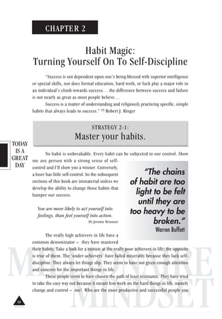 TODAY
IS A
GREAT
DAY
MILLIONAIRE
MINDSET
CHAPTER 2
Habit Magic:
Turning Yourself On To Self-Discipline
“Success is not dependent upon one’s being blessed with superior intelligence
or special skills, nor does formal education, hard work, or luck play a major role in
an individual’s climb towards success… the difference between success and failure
is not nearly as great as most people believe…
Success is a matter of understanding and religiously practicing specific, simple
habits that always leads to success.” 19 Robert J. Ringer
STRATEGY 2-1:
Master your habits.
No habit is unbreakable. Every habit can be subjected to our control. Show
me any person with a strong sense of self-
control and I’ll show you a winner. Conversely,
a loser has little self-control. So the subsequent
sections of this book are immaterial unless we
develop the ability to change those habits that
hamper our success.
You are more likely to act yourself into
feelings, than feel yourself into action.
Dr.Jerome Brunner
The really high achievers in life have a
common denominator – they have mastered
their habits. Take a look for a minute at the really poor achievers in life; the opposite
is true of them. The ‘under-achievers’ have failed miserably because they lack self-
discipline. They always let things slip. They seem to have not given enough attention
and concern for the important things in life.
These people seem to have chosen the path of least resistance. They have tried
to take the easy way out because it meant less work on the hard things in life, namely
change and control – me! Who are the most productive and successful people you
“The chains
of habit are too
light to be felt
until they are
too heavy to be
broken.”
Warren Buffett
58
 