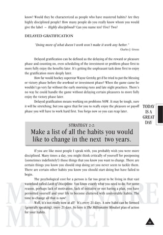 TODAY
IS A
GREAT
DAY
MILLIONAIRE
MINDSET
know? Would they be characterized as people who have mastered habits? Are they
highly disciplined people? How many people do you really know whom you would
give the label – Highly disciplined? Can you name ten? Five? Two?
DELAYED GRATIFICATION
“Doing more of what doesn’t work won’t make it work any better.”
Charles J. Givens
Delayed gratification can be defined as the delaying of the reward or pleasure
phase and counting on, even scheduling of the investment or problem phase first to
more fully enjoy the benefits later. It’s getting the unpleasant task done first to enjoy
the gratification more deeply later.
How far would hockey superstar Wayne Gretzky get if he tried to put the blessing
or victory phase before the workout or investment phase? When the game came he
wouldn’t go very far without the early morning runs and late night practices. There’s
no way he could handle the game without delaying certain pleasures to more fully
enjoy the victory phase later.
Delayed gratification means working on problems NOW. It may be tough, sure
it will be stretching; but you agree that for you to really enjoy the pleasure or payoff
phase you will have to work hard first. You forgo now so you can reap later.
STRATEGY 2-2:
Make a list of all the habits you would
like to change in the next two years.
If you are like most people I speak with, you probably wish you were more
disciplined. Many times a day, you might think critically of yourself for postponing
(sometimes indefinitely!) those things that you know you want to change. There are
certain things you know you should stop doing yet you never seem to tackle them.
There are certain other habits you know you should start doing but have failed to
begin.
The psychological cost for a person is far too great to be living in that vast
wasteland called Lack of Discipline. You know exactly what you need to do. For some
reason, perhaps lack of motivation, lack of initiative or not having a plan, you have
permitted yourself and your life to become cluttered with undesirable habits. The
time to change all that is now!
Well, it’s not really now at all! It’s every 21 days. A new habit can be formed
(generally speaking), every 21 days. So here is The Millionaire Mindset plan of action
for your habits.
59
 