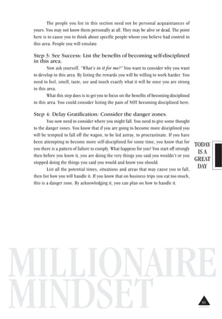 TODAY
IS A
GREAT
DAY
MILLIONAIRE
MINDSET
The people you list in this section need not be personal acquaintances of
yours. You may not know them personally at all. They may be alive or dead. The point
here is to cause you to think about specific people whom you believe had control in
this area. People you will emulate.
Step 3: See Success: List the benefits of becoming self-disciplined
in this area.
Now ask yourself, “What’s in it for me?” You want to consider why you want
to develop in this area. By listing the rewards you will be willing to work harder. You
need to feel, smell, taste, see and touch exactly what it will be once you are strong
in this area.
What this step does is to get you to focus on the benefits of becoming disciplined
in this area. You could consider listing the pain of NOT becoming disciplined here.
Step 4: Delay Gratification: Consider the danger zones.
You now need to consider where you might fall. You need to give some thought
to the danger zones. You know that if you are going to become more disciplined you
will be tempted to fall off the wagon, to be led astray, to procrastinate. If you have
been attempting to become more self-disciplined for some time, you know that for
you there is a pattern of failure to comply. What happens for you? You start off strongly
then before you know it, you are doing the very things you said you wouldn’t or you
stopped doing the things you said you would and know you should.
List all the potential times, situations and areas that may cause you to fall,
then list how you will handle it. If you know that on business trips you eat too much,
this is a danger zone. By acknowledging it, you can plan on how to handle it.
63
 