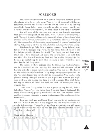 TODAY
IS A
GREAT
DAY
MILLIONAIRE
MINDSET
FOREWORD
The Millionaire Mindset can be a vehicle for you to achieve greater
abundance right here, right now. Your levels of personal fulfillment,
resources, success and financial wealth can be traced back to the way
you think. Gerry Robert shows you the mindset to make your dreams
a reality. This book is awesome. Just have a look at the table of contents.
You will learn all the processes to create greater financial abundance
than you ever imagined. In my book, How To Achieve Total Prosperity, I
said, "Poverty is degrading, dehumanizing, cancer-like disease of the uniformed mind.
It makes thieves, robbers and murderers out of individuals who would be loving, if
they'd been taught the truth that creating prosperity honestly is easy and omnibeneficial,
offering deep feelings of self-love, joy and satisfaction that are profound and lasting."
This book helps fight the war against poverty. Gerry Robert knows
far too well the ravages of poverty. He has pulled himself out of it and
has helped people all over the world. The thing you will love about
this book is how practical and useful the information is as well. Like
me, Gerry has learned by doing. You will find within the pages of this
book, a powerful step-by-step plan to create a better world for you,
your family and the planet.
The success we have enjoyed with the Chicken Soup for the Soul series
can be traced back to our thinking. We knew we had a winner and we
had the attitude to make our dreams a reality. You can too! The beauty
of The Millionaire Mindset is how Gerry keeps bringing everyone back to
the "invisible force," the core beliefs in each section. You can have the
greatest money strategies but unless you acquire the mindset, you might
very well lose the money you have worked to amass. This book holds
the key to unlock whatever has held you back. He shows you exactly
what to do.
I first saw Gerry when he was a guest on my friend, Robert
Schuller's Hour of Power television show from the Crystal Cathedral. His
story of overcoming poverty touched us all. We later became friends
and have spoken together at many conferences. His results speak for
themselves.
Treat this book as a workbook. Don't just read it, it's too important
for that. Work it. Do what Gerry suggest. Do the many exercises. Act
on the information. If you do act on these strategies, you will never
again worry about money. You will see your dreams become reality.
You deserve them all!
Mark Victor Hansen
Co-author, Chicken Soup for the Soul
3
 