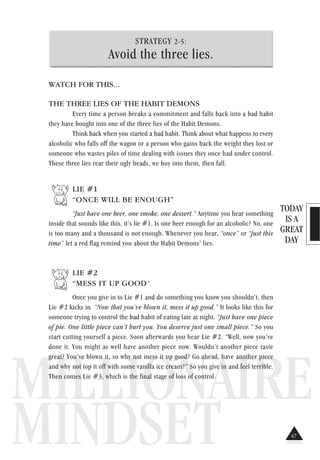 TODAY
IS A
GREAT
DAY
MILLIONAIRE
MINDSET
STRATEGY 2-5:
Avoid the three lies.
WATCH FOR THIS...
THE THREE LIES OF THE HABIT DEMONS
Every time a person breaks a commitment and falls back into a bad habit
they have bought into one of the three lies of the Habit Demons.
Think back when you started a bad habit. Think about what happens to every
alcoholic who falls off the wagon or a person who gains back the weight they lost or
someone who wastes piles of time dealing with issues they once had under control.
These three lies rear their ugly heads, we buy into them, then fall.
LIE #1
“ONCE WILL BE ENOUGH”
“Just have one beer, one smoke, one dessert.” Anytime you hear something
inside that sounds like this, it’s lie #1. Is one beer enough for an alcoholic? No, one
is too many and a thousand is not enough. Whenever you hear, “once” or “just this
time” let a red flag remind you about the Habit Demons’ lies.
LIE #2
“MESS IT UP GOOD”
Once you give in to Lie #1 and do something you know you shouldn’t, then
Lie #2 kicks in. “Now that you’ve blown it, mess it up good.” It looks like this for
someone trying to control the bad habit of eating late at night. “Just have one piece
of pie. One little piece can’t hurt you. You deserve just one small piece.” So you
start cutting yourself a piece. Soon afterwards you hear Lie #2. “Well, now you’ve
done it. You might as well have another piece now. Wouldn’t another piece taste
great? You’ve blown it, so why not mess it up good? Go ahead, have another piece
and why not top it off with some vanilla ice cream?” So you give in and feel terrible.
Then comes Lie #3, which is the final stage of loss of control.
67
 