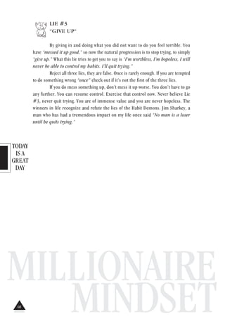 TODAY
IS A
GREAT
DAY
MILLIONAIRE
MINDSET
LIE #3
“GIVE UP“
By giving in and doing what you did not want to do you feel terrible. You
have “messed it up good,” so now the natural progression is to stop trying, to simply
“give up.” What this lie tries to get you to say is “I’m worthless, I’m hopeless, I will
never be able to control my habits. I’ll quit trying.”
Reject all three lies, they are false. Once is rarely enough. If you are tempted
to do something wrong “once” check out if it’s not the first of the three lies.
If you do mess something up, don’t mess it up worse. You don’t have to go
any further. You can resume control. Exercise that control now. Never believe Lie
#3, never quit trying. You are of immense value and you are never hopeless. The
winners in life recognize and refute the lies of the Habit Demons. Jim Sharkey, a
man who has had a tremendous impact on my life once said “No man is a loser
until he quits trying.”
68
 