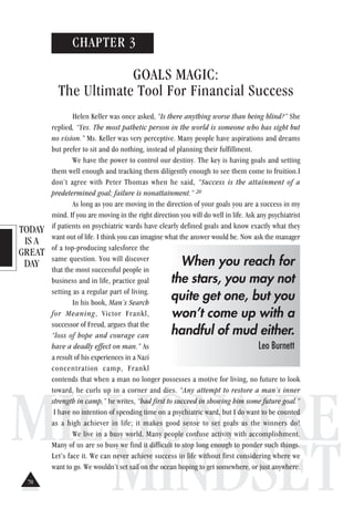 TODAY
IS A
GREAT
DAY
MILLIONAIRE
MINDSET
CHAPTER 3
GOALS MAGIC:
The Ultimate Tool For Financial Success
Helen Keller was once asked, “Is there anything worse than being blind?” She
replied, “Yes. The most pathetic person in the world is someone who has sight but
no vision.” Ms. Keller was very perceptive. Many people have aspirations and dreams
but prefer to sit and do nothing, instead of planning their fulfillment.
We have the power to control our destiny. The key is having goals and setting
them well enough and tracking them diligently enough to see them come to fruition.I
don’t agree with Peter Thomas when he said, “Success is the attainment of a
predetermined goal; failure is nonattainment.” 20
As long as you are moving in the direction of your goals you are a success in my
mind. If you are moving in the right direction you will do well in life. Ask any psychiatrist
if patients on psychiatric wards have clearly defined goals and know exactly what they
want out of life. I think you can imagine what the answer would be. Now ask the manager
of a top-producing salesforce the
same question. You will discover
that the most successful people in
business and in life, practice goal
setting as a regular part of living.
In his book, Man’s Search
for Meaning, Victor Frankl,
successor of Freud, argues that the
“loss of hope and courage can
have a deadly effect on man.” As
a result of his experiences in a Nazi
concentration camp, Frankl
contends that when a man no longer possesses a motive for living, no future to look
toward, he curls up in a corner and dies. “Any attempt to restore a man’s inner
strength in camp,” he writes, “had first to succeed in showing him some future goal.”
I have no intention of spending time on a psychiatric ward, but I do want to be counted
as a high achiever in life; it makes good sense to set goals as the winners do!
We live in a busy world. Many people confuse activity with accomplishment.
Many of us are so busy we find it difficult to stop long enough to ponder such things.
Let’s face it. We can never achieve success in life without first considering where we
want to go. We wouldn’t set sail on the ocean hoping to get somewhere, or just anywhere.
When you reach for
the stars, you may not
quite get one, but you
won’t come up with a
handful of mud either.
Leo Burnett
70
 