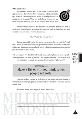 TODAY
IS A
GREAT
DAY
MILLIONAIRE
MINDSET
Why Set Goals?
The FBI went into one town to investigate the work of what
appeared to be a sharpshooter. They were amazed to find many bulls-
eyes drawn on various targets with bullets that had penetrated the
exact center of the targets. When they finally found the man who had
been doing the shooting, they asked him what his secret was.
The answer was simple: he shot the bullet first, and drew the bulls-eye later. In
application: Do we allow our activities to determine our goals, or do we have our goals
determine our activities? A bumper sticker reads:
“Don’t Follow Me, I’m Lost Too.”
You can accomplish a lot in life. Just get your eyes on what you want. Don't think
of the reason you can't have something. Just focus in on how. Remember what Warren
Buffett said. Speaking to a group of students, the billionaire made this statement about
your potential to succeed in life,
“Everybody here has the ability absolutely to do anything I do and much beyond.
Some of you will, and some of you won’t. For the ones who won’t, it will be because
you get in your own way, not because the world doesn’t allow you.” 21
STRATEGY 3-1:
Make a list of why you think so few
people set goals.
Now that you have considered the benefits of goal setting, give some thought to
why you think more people, perhaps even yourself, do not make it a consistent practice
in their lives.
I think the reason more people do not set goals is that...
________________________________________________________
________________________________________________________
________________________________________________________
________________________________________________________
________________________________________________________
________________________________________________________
71
 