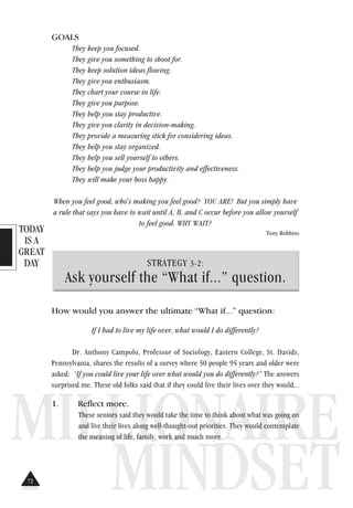 TODAY
IS A
GREAT
DAY
MILLIONAIRE
MINDSET
GOALS
They keep you focused.
They give you something to shoot for.
They keep solution ideas flowing.
They give you enthusiasm.
They chart your course in life.
They give you purpose.
They help you stay productive.
They give you clarity in decision-making.
They provide a measuring stick for considering ideas.
They help you stay organized.
They help you sell yourself to others.
They help you judge your productivity and effectiveness.
They will make your boss happy.
When you feel good, who's making you feel good? YOU ARE! But you simply have
a rule that says you have to wait until A, B, and C occur before you allow yourself
to feel good. WHY WAIT?
Tony Robbins
STRATEGY 3-2:
Ask yourself the “What if...” question.
How would you answer the ultimate “What if...” question:
If I had to live my life over, what would I do differently?
Dr. Anthony Campolo, Professor of Sociology, Eastern College, St. Davids,
Pennsylvania, shares the results of a survey where 50 people 95 years and older were
asked: “If you could live your life over what would you do differently?” The answers
surprised me. These old folks said that if they could live their lives over they would...
1. Reflect more.
These seniors said they would take the time to think about what was going on
and live their lives along well-thought-out priorities. They would contemplate
the meaning of life, family, work and much more.
72
 