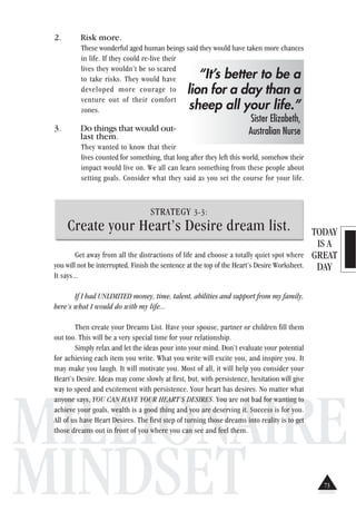 TODAY
IS A
GREAT
DAY
MILLIONAIRE
MINDSET
2. Risk more.
These wonderful aged human beings said they would have taken more chances
in life. If they could re-live their
lives they wouldn’t be so scared
to take risks. They would have
developed more courage to
venture out of their comfort
zones.
3. Do things that would out-
last them.
They wanted to know that their
lives counted for something, that long after they left this world, somehow their
impact would live on. We all can learn something from these people about
setting goals. Consider what they said as you set the course for your life.
STRATEGY 3-3:
Create your Heart’s Desire dream list.
Get away from all the distractions of life and choose a totally quiet spot where
you will not be interrupted. Finish the sentence at the top of the Heart’s Desire Worksheet.
It says...
If I had UNLIMITED money, time, talent, abilities and support from my family,
here’s what I would do with my life...
Then create your Dreams List. Have your spouse, partner or children fill them
out too. This will be a very special time for your relationship.
Simply relax and let the ideas pour into your mind. Don’t evaluate your potential
for achieving each item you write. What you write will excite you, and inspire you. It
may make you laugh. It will motivate you. Most of all, it will help you consider your
Heart’s Desire. Ideas may come slowly at first, but, with persistence, hesitation will give
way to speed and excitement with persistence. Your heart has desires. No matter what
anyone says, YOU CAN HAVE YOUR HEART’S DESIRES. You are not bad for wanting to
achieve your goals, wealth is a good thing and you are deserving it. Success is for you.
All of us have Heart Desires. The first step of turning those dreams into reality is to get
those dreams out in front of you where you can see and feel them.
“It’s better to be a
lion for a day than a
sheep all your life.”
Sister Elizabeth,
Australian Nurse
73
 