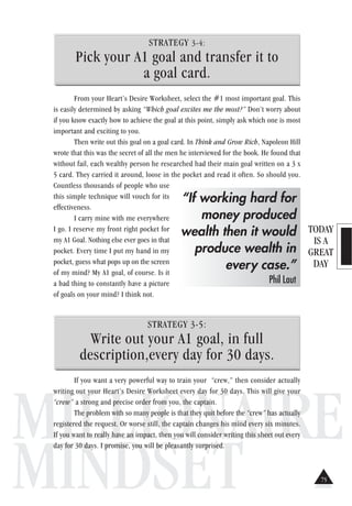 TODAY
IS A
GREAT
DAY
MILLIONAIRE
MINDSET
STRATEGY 3-4:
Pick your A1 goal and transfer it to
a goal card.
From your Heart’s Desire Worksheet, select the #1 most important goal. This
is easily determined by asking “Which goal excites me the most?” Don’t worry about
if you know exactly how to achieve the goal at this point, simply ask which one is most
important and exciting to you.
Then write out this goal on a goal card. In Think and Grow Rich, Napoleon Hill
wrote that this was the secret of all the men he interviewed for the book. He found that
without fail, each wealthy person he researched had their main goal written on a 3 x
5 card. They carried it around, loose in the pocket and read it often. So should you.
Countless thousands of people who use
this simple technique will vouch for its
effectiveness.
I carry mine with me everywhere
I go. I reserve my front right pocket for
my A1 Goal. Nothing else ever goes in that
pocket. Every time I put my hand in my
pocket, guess what pops up on the screen
of my mind? My A1 goal, of course. Is it
a bad thing to constantly have a picture
of goals on your mind? I think not.
STRATEGY 3-5:
Write out your A1 goal, in full
description,every day for 30 days.
If you want a very powerful way to train your “crew,” then consider actually
writing out your Heart’s Desire Worksheet every day for 30 days. This will give your
“crew” a strong and precise order from you, the captain.
The problem with so many people is that they quit before the “crew” has actually
registered the request. Or worse still, the captain changes his mind every six minutes.
If you want to really have an impact, then you will consider writing this sheet out every
day for 30 days. I promise, you will be pleasantly surprised.
“If working hard for
money produced
wealth then it would
produce wealth in
every case.”
Phil Laut
75
 