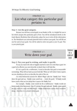 TODAY
IS A
GREAT
DAY
MILLIONAIRE
MINDSET
10 Steps To Effective Goal Setting
STRATEGY 3-6:
List what category this particular goal
pertains to.
Step 1: List the goal category.
Because you will have several goals in one binder or file, it is helpful for you to
list which category this particular goal is from. You will be introduced shortly to the
Goals Mastery Worksheet that will provide a place for you to write all this information
in. The Worksheets are extremely powerful tools to achieve your goals. You will fill out
one for each of your goals. You will be asked to select one goal as your A1 goal. This
is your priority goal.
STRATEGY 3-7:
Write down your goal.
Step 2: Put your goal in writing, and make it specific.
To say you want to be rich or happily married is more of a wish than a goal. For
a goal to be effective you must describe in detail what it will look like.
If I set a goal to be a millionaire, I need to describe that goal in measurable
terminology. What will my bank account look like? What car will I drive? Some experts
say you should go as far as to describe the color of the car.
Use what behavioral scientist Dr. Robert Mager calls the “Daddy Test.” Write
down the goal and say, “Daddy come watch me ... (state the goal).” If Daddy would
know exactly what you are doing then it passes the Daddy Test.
For example, “Daddy, come watch me be a millionaire.” Daddy would not
know exactly what that means. Now if I rewrote the goal and said, “Daddy, come watch
me pay cash for a new red Rolls Royce,” Daddy would know exactly what I would be
doing – therefore it is a clearly written goal.
77
 