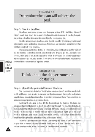 TODAY
IS A
GREAT
DAY
MILLIONAIRE
MINDSET
STRATEGY 3-8:
Determine when you will achieve the
goal.
Step 3: Give it a deadline.
Deadlines scare some people away from goal setting. Will I feel like a failure if
I don’t reach it on time? Not to worry. Perhaps the date is wrong. It can be changed,
but setting a deadline does provide something for you to shoot for.
Besides achievement deadlines, you should consider breaking down the goal
into smaller pieces and setting milestones. Milestones are indicators along the way that
will help you track your progress.
If you set a goal to lose 25 lbs. in 10 months, you could date a goal for each of
the 10 months. In the first month you should have dropped 2.5 lbs., the same the
second, third and so on. Isn’t it easier to break it down and set shorter deadlines?
Anyone can lose 2.5 lbs. in a month. If you broke it down even further it would mean
you would lose less than half a pound a week.
STRATEGY 3-9:
Think about the danger zones or
obstacles.
Step 4: Identify the potential Success Blockers.
You can count on obstacles. You’d better count on them! Anything worthwhile
in life will have a cost, a price to pay and hurdles to conquer. Successful goal setters
identify those potential problems first before they encounter them. This puts them in
a much stronger position to overcome them.
Last year I set a goal to lose 25 lbs. I considered the Success Blockers; the
obstacles that would attempt to block my achieving the goal. For me, the obstacles to
that goal are that I hate exercise and love food. I travel a lot and spend time in fine
hotels. I’m not the type of person who can travel on a plane all night, get to my hotel
room at midnight, and order a salad from room service. This is even more difficult
when there are prime rib and cheesecake on the same menu.
That was a potential obstacle for me. Considering this ahead of time allowed me
to plan how to handle the obstacle when faced with it. It didn’t always work! I’m a
sucker for cheesecake. When I'm in Asia, it’s Hokkien Mee Bee Hoon.
78
 