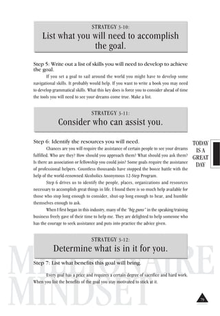 TODAY
IS A
GREAT
DAY
MILLIONAIRE
MINDSET
STRATEGY 3-10:
List what you will need to accomplish
the goal.
Step 5: Write out a list of skills you will need to develop to achieve
the goal.
If you set a goal to sail around the world you might have to develop some
navigational skills. It probably would help. If you want to write a book you may need
to develop grammatical skills. What this key does is force you to consider ahead of time
the tools you will need to see your dreams come true. Make a list.
STRATEGY 3-11:
Consider who can assist you.
Step 6: Identify the resources you will need.
Chances are you will require the assistance of certain people to see your dreams
fulfilled. Who are they? How should you approach them? What should you ask them?
Is there an association or fellowship you could join? Some goals require the assistance
of professional helpers. Countless thousands have stopped the booze battle with the
help of the world-renowned Alcoholics Anonymous 12-Step Program.
Step 6 drives us to identify the people, places, organizations and resources
necessary to accomplish great things in life. I found there is so much help available for
those who stop long enough to consider, shut-up long enough to hear, and humble
themselves enough to ask.
When I first began in this industry, many of the “big guns” in the speaking/training
business freely gave of their time to help me. They are delighted to help someone who
has the courage to seek assistance and puts into practice the advice given.
STRATEGY 3-12:
Determine what is in it for you.
Step 7: List what benefits this goal will bring.
Every goal has a price and requires a certain degree of sacrifice and hard work.
When you list the benefits of the goal you stay motivated to stick at it.
79
 