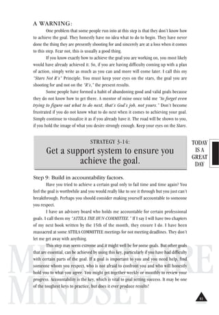 TODAY
IS A
GREAT
DAY
MILLIONAIRE
MINDSET
A WARNING:
One problem that some people run into at this step is that they don’t know how
to achieve the goal. They honestly have no idea what to do to begin. They have never
done the thing they are presently shooting for and sincerely are at a loss when it comes
to this step. Fear not, this is usually a good thing.
If you know exactly how to achieve the goal you are working on, you most likely
would have already achieved it. So, if you are having difficulty coming up with a plan
of action, simply write as much as you can and more will come later. I call this my
“Stars Not R’s” Principle. You must keep your eyes on the stars, the goal you are
shooting for and not on the “R’s,” the present results.
Some people have formed a habit of abandoning good and valid goals because
they do not know how to get there. A mentor of mine once told me “to forget even
trying to figure out what to do next, that’s God’s job, not yours.” Don’t become
frustrated if you do not know what to do next when it comes to achieving your goal.
Simply continue to visualize it as if you already have it. The road will be shown to you,
if you hold the image of what you desire strongly enough. Keep your eyes on the Stars.
STRATEGY 3-14:
Get a support system to ensure you
achieve the goal.
Step 9: Build in accountability factors.
Have you tried to achieve a certain goal only to fail time and time again? You
feel the goal is worthwhile and you would really like to see it through but you just can’t
breakthrough. Perhaps you should consider making yourself accountable to someone
you respect.
I have an advisory board who holds me accountable for certain professional
goals. I call them my “ATTILA THE HUN COMMITTEE.” If I say I will have two chapters
of my next book written by the 15th of the month, they ensure I do. I have been
massacred at some ATTILA COMMITTEE meetings for not meeting deadlines. They don’t
let me get away with anything.
This step may seem extreme and it might well be for some goals. But other goals
that are essential, can be achieved by using this key, particularly if you have had difficulty
with certain parts of the goal. If a goal is important to you and you need help, find
someone whom you respect, who is not afraid to confront you and who will honestly
hold you to what you agree. You might get together weekly or monthly to review your
progress. Accountability is the key, which is vital to goal setting success. It may be one
of the toughest keys to practice, but does it ever produce results!
81
 