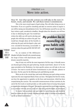 TODAY
IS A
GREAT
DAY
MILLIONAIRE
MINDSET
STRATEGY 3-15:
Move into action.
Step 10: List what specific actions you will take in the next 24
hours, week, and month. We call them Action Commitments.
This is the most crucial aspect of goal setting. This will either bring you joy or
frustration. If you set a goal for something and take no concrete action to acquire it,
you will be raising your dissatisfaction levels. You will frustrate yourself to no end. You
have written a goal, considered a deadline, thought about the obstacles you will have
to face in obtaining the goal. You would have
written the skills you will need to develop and
people who will help you achieve the goal. You
would have thought about all the benefits to
achieving the goal and developed a plan and
even considered becoming accountable to
someone about the goal and YOU DO NOT ACT?
Never!
No, no student of The Millionaire
Mindset will allow himself to be counted among
the heaps of those with dead dreams; dead
dreams caused by inactivity.
Step 10 may very well be the most important of all the steps. It literally moves
you beyond goal setting into goal achieving. Sounds much better, doesn’t it? In the
space provided on the Worksheet, list what specific actions you will take in the next
24 hours. You want to record all Action Commitments in your calendar, planner or
day-timer. Do the same for the following week and following month.
What you do in the crucial days and weeks following your goal setting sessions
represents the most important block of time you have. Throughout the first few weeks,
you have the opportunity to capitalize on the focus and momentum, which has been
created during the exercise. The successful commencement of these activities by the
end of the first week or month provides us with another boost of energy that propels
us towards the attainment of the goal. This positive comment from work begin motivates
us to continue with the process until new and more powerful habits are developed.
No matter how grandiose your goal might be, something can and should be
done on it within the next 24 hours. Deciding to simply spend 15 minutes in visualization
can be an Action Commitment.
My problem lies in
reconciling my
gross habits with
my net income.
Errol Flynn
82
 