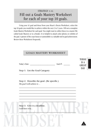TODAY
IS A
GREAT
DAY
MILLIONAIRE
MINDSET
STRATEGY 3-16:
Fill out a Goals Mastery Worksheet
for each of your top 10 goals.
Using your A1 goal and those from your Heart’s Desire Worksheet, select the
top 10 goals you would like to achieve within the next 3 to 5 years. Fill out a complete
Goals Mastery Worksheet for each goal. You might want to collect these in a master file
called Goals Mastery or in a binder. It is helpful to attach color photos or exhibits of
the goal. A picture of the exact house or automobile is a valuable tool in goal achievement.
Review these Worksheets frequently.
GOALS MASTERY WORKSHEET
Today’s Date: ________________________ Goal #: ______
Step 1: List the Goal Category:
_______________________________________________________
Step 2: Describe the goal. (Be specific.)
The goal I will achieve is ...
_______________________________________________________
_______________________________________________________
_______________________________________________________
_______________________________________________________
_______________________________________________________
_______________________________________________________
Step 3: Give it a deadline.
I will have it by...
_______________________________________________________
83
 