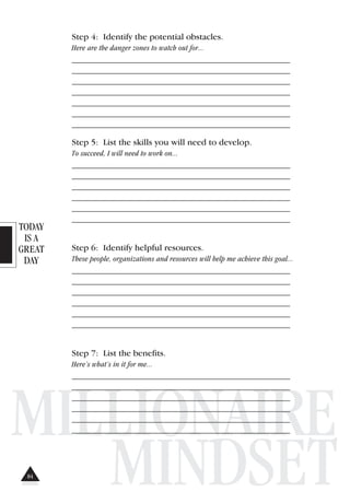 TODAY
IS A
GREAT
DAY
MILLIONAIRE
MINDSET
Step 4: Identify the potential obstacles.
Here are the danger zones to watch out for...
_______________________________________________________
_______________________________________________________
_______________________________________________________
_______________________________________________________
_______________________________________________________
_______________________________________________________
_______________________________________________________
Step 5: List the skills you will need to develop.
To succeed, I will need to work on...
_______________________________________________________
_______________________________________________________
_______________________________________________________
_______________________________________________________
_______________________________________________________
_______________________________________________________
Step 6: Identify helpful resources.
These people, organizations and resources will help me achieve this goal...
_______________________________________________________
_______________________________________________________
_______________________________________________________
_______________________________________________________
_______________________________________________________
_______________________________________________________
Step 7: List the benefits.
Here’s what’s in it for me...
_______________________________________________________
_______________________________________________________
_______________________________________________________
_______________________________________________________
_______________________________________________________
_______________________________________________________
84
 