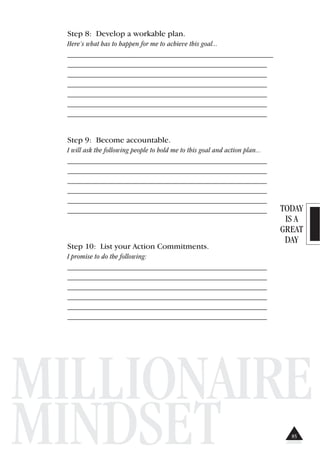 TODAY
IS A
GREAT
DAY
MILLIONAIRE
MINDSET
Step 8: Develop a workable plan.
Here’s what has to happen for me to achieve this goal...
_______________________________________________________
_______________________________________________________
_______________________________________________________
_______________________________________________________
_______________________________________________________
_______________________________________________________
_______________________________________________________
Step 9: Become accountable.
I will ask the following people to hold me to this goal and action plan...
_______________________________________________________
_______________________________________________________
_______________________________________________________
_______________________________________________________
_______________________________________________________
_______________________________________________________
Step 10: List your Action Commitments.
I promise to do the following:
_______________________________________________________
_______________________________________________________
_______________________________________________________
_______________________________________________________
_______________________________________________________
_______________________________________________________
85
 