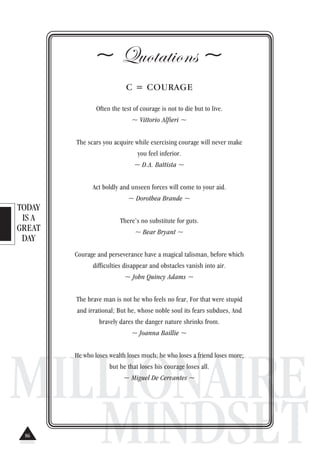 TODAY
IS A
GREAT
DAY
MILLIONAIRE
MINDSET
~ Quotations ~
C = COURAGE
Often the test of courage is not to die but to live.
~ Vittorio Alfieri ~
The scars you acquire while exercising courage will never make
you feel inferior.
~ D.A. Battista ~
Act boldly and unseen forces will come to your aid.
~ Dorothea Brande ~
There’s no substitute for guts.
~ Bear Bryant ~
Courage and perseverance have a magical talisman, before which
difficulties disappear and obstacles vanish into air.
~ John Quincy Adams ~
The brave man is not he who feels no fear, For that were stupid
and irrational; But he, whose noble soul its fears subdues, And
bravely dares the danger nature shrinks from.
~ Joanna Baillie ~
He who loses wealth loses much; he who loses a friend loses more;
but he that loses his courage loses all.
~ Miguel De Cervantes ~
86
 