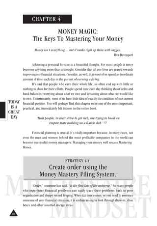 TODAY
IS A
GREAT
DAY
MILLIONAIRE
MINDSET
CHAPTER 4
MONEY MAGIC:
The Keys To Mastering Your Money
Money isn’t everything… but it ranks right up there with oxygen.
Rita Davenport
Achieving a personal fortune is a beautiful thought. For most people it never
becomes anything more than a thought. Consider that all our lives are geared towards
improving our financial situations. Consider, as well, that most of us spend an inordinate
amount of time each day in the pursuit of earning a living.
It’s sad that people who earn their whole life, so often end up with little or
nothing to show for their efforts. People spend time each day thinking about debts and
bank balances; worrying about what we owe and dreaming about what we would like
to own. Unfortunately, most of us have little idea of exactly the condition of our current
financial position. You will perhaps find this chapter to be one of the most important,
practical, and immediately felt lessons in the entire book.
“Most people, in their drive to get rich, are trying to build an
Empire State Building on a 6-inch slab.” 23
Financial planning is crucial. It’s vitally important because, in many cases, not
even the men and women behind the most profitable companies in the world can
become successful money managers. Managing your money well means Mastering
Money.
STRATEGY 4-1:
Create order using the
Money Mastery Filing System.
“Order,” someone has said, “is the first law of the universe.” So many people
who experience financial problems can easily trace their problems back to poor
organization and sloppy record keeping. When tax time comes, or you need to convince
someone of your financial situation, it is embarrassing to look through drawers, shoe
boxes and other assorted storage areas.
88
 