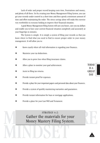 TODAY
IS A
GREAT
DAY
MILLIONAIRE
MINDSET
Lack of order and proper record keeping costs time, frustrations and money,
and plenty of all three. Yet by creating your Money Management Filing System, you can
get your records under control in a short time and then spend a minimum amount of
time and effort maintaining the order. The stress savings alone will make this exercise
very worthwhile to everyone looking to improve their financial situation.
A good Money Management Filing System will save you hours, save you tax dollars
and enable you to have your current financial situation completely and accurately at
your fingertips in minutes.
The System is simple. It is simply a system of filing your records so that you
know where to find what you need to find to ensure proper order in your money
management. It will allow you to:
♦ Know exactly where all vital information is regarding your finances.
♦ Maximize your tax deductions.
♦ Allow you to prove loss when filing insurance claims.
♦ Allow a place to monitor your goal achievement.
♦ Assist in filing tax returns.
♦ Provide instant proof for expenses.
♦ Provide a place for your important papers and personal data about your finances.
♦ Provide a system of quickly maximizing warranties and guarantees.
♦ Provide instant information for loan or mortgage applications.
♦ Provide a place for your Last Will and Testament.
STRATEGY 4-2:
Gather the materials for your
Money Mastery Filing System.
89
 
