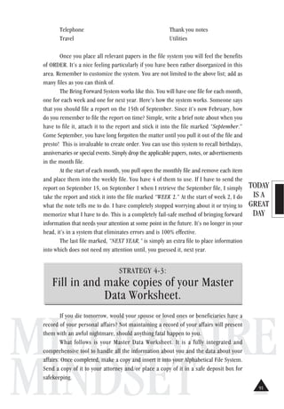 TODAY
IS A
GREAT
DAY
MILLIONAIRE
MINDSET
Telephone Thank you notes
Travel Utilities
Once you place all relevant papers in the file system you will feel the benefits
of ORDER. It’s a nice feeling particularly if you have been rather disorganized in this
area. Remember to customize the system. You are not limited to the above list; add as
many files as you can think of.
The Bring Forward System works like this. You will have one file for each month,
one for each week and one for next year. Here’s how the system works. Someone says
that you should file a report on the 15th of September. Since it’s now February, how
do you remember to file the report on time? Simple, write a brief note about when you
have to file it, attach it to the report and stick it into the file marked “September.”
Come September, you have long forgotten the matter until you pull it out of the file and
presto! This is invaluable to create order. You can use this system to recall birthdays,
anniversaries or special events. Simply drop the applicable papers, notes, or advertisements
in the month file.
At the start of each month, you pull open the monthly file and remove each item
and place them into the weekly file. You have 4 of them to use. If I have to send the
report on September 15, on September 1 when I retrieve the September file, I simply
take the report and stick it into the file marked “WEEK 2.” At the start of week 2, I do
what the note tells me to do. I have completely stopped worrying about it or trying to
memorize what I have to do. This is a completely fail-safe method of bringing forward
information that needs your attention at some point in the future. It’s no longer in your
head, it’s in a system that eliminates errors and is 100% effective.
The last file marked, “NEXT YEAR,” is simply an extra file to place information
into which does not need my attention until, you guessed it, next year.
STRATEGY 4-3:
Fill in and make copies of your Master
Data Worksheet.
If you die tomorrow, would your spouse or loved ones or beneficiaries have a
record of your personal affairs? Not maintaining a record of your affairs will present
them with an awful nightmare, should anything fatal happen to you.
What follows is your Master Data Worksheet. It is a fully integrated and
comprehensive tool to handle all the information about you and the data about your
affairs. Once completed, make a copy and insert it into your Alphabetical File System.
Send a copy of it to your attorney and/or place a copy of it in a safe deposit box for
safekeeping.
91
 