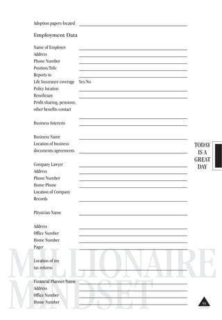 TODAY
IS A
GREAT
DAY
MILLIONAIRE
MINDSET
Adoption papers located ___________________________________________
Employment Data
Name of Employer ___________________________________________
Address ___________________________________________
Phone Number ___________________________________________
Position/Title ___________________________________________
Reports to ___________________________________________
Life Insurance coverage Yes/No
Policy location ___________________________________________
Beneficiary ___________________________________________
Profit-sharing, pensions,
other benefits contact
___________________________________________
Business Interests ___________________________________________
Business Name ___________________________________________
Location of business
documents/agreements ___________________________________________
Company Lawyer ___________________________________________
Address ___________________________________________
Phone Number ___________________________________________
Home Phone ___________________________________________
Location of Company
Records ___________________________________________
Physician Name ___________________________________________
Address ___________________________________________
Office Number ___________________________________________
Home Number ___________________________________________
Pager ___________________________________________
Location of my
tax returns ___________________________________________
Financial Planner/Name ___________________________________________
Address ___________________________________________
Office Number ___________________________________________
Home Number ___________________________________________ 93
 
