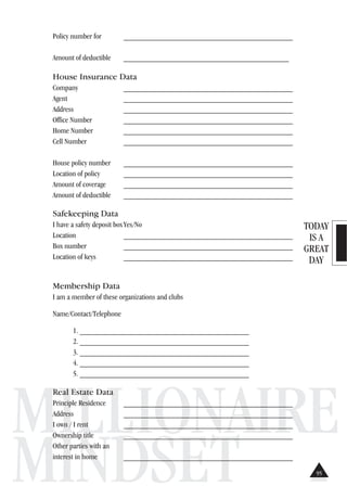 TODAY
IS A
GREAT
DAY
MILLIONAIRE
MINDSET
Policy number for ___________________________________________
Amount of deductible __________________________________________
House Insurance Data
Company ___________________________________________
Agent ___________________________________________
Address ___________________________________________
Office Number ___________________________________________
Home Number ___________________________________________
Cell Number ___________________________________________
House policy number ___________________________________________
Location of policy ___________________________________________
Amount of coverage ___________________________________________
Amount of deductible ___________________________________________
Safekeeping Data
I have a safety deposit boxYes/No
Location ___________________________________________
Box number ___________________________________________
Location of keys ___________________________________________
Membership Data
I am a member of these organizations and clubs
Name/Contact/Telephone
1. ___________________________________________
2. ___________________________________________
3. ___________________________________________
4. ___________________________________________
5. ___________________________________________
Real Estate Data
Principle Residence ___________________________________________
Address ___________________________________________
I own / I rent ___________________________________________
Ownership title ___________________________________________
Other parties with an
interest in home ___________________________________________
95
 