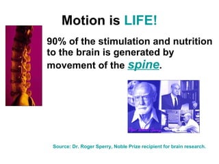 Motion is  LIFE! 90% of the stimulation and nutrition to the brain is generated by movement of the  spine . Source: Dr. Roger Sperry, Noble Prize recipient for brain research. 