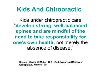 Kids And Chiropractic   Kids under chiropractic care “ develop strong, well-balanced spines and are mindful of the need to take responsibility for one’s own health,  not merely the absence of disease.” Source:  Maxine McMullen, D.C.,  ICA International Review of Chiropractic , Jan/Feb 1995  