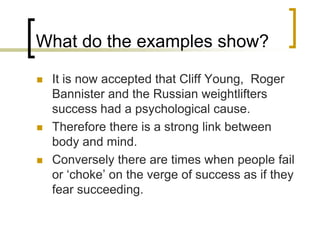 What do the examples show?It is now accepted that Cliff Young,  Roger Bannister and the Russian weightlifters success had a psychological cause.Therefore there is a strong link between body and mind.Conversely there are times when people fail or ‘choke’ on the verge of success as if they fear succeeding.