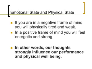 Emotional State and Physical StateIf you are in a negative frame of mind you will physically tired and weak.In a positive frame of mind you will feel energetic and strong.In other words, our thoughts strongly influence our performance and physical well being.