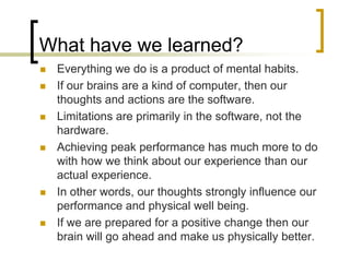 What have we learned?Everything we do is a product of mental habits.If our brains are a kind of computer, then our thoughts and actions are the software.Limitations are primarily in the software, not the hardware.Achieving peak performance has much more to do with how we think about our experience than our actual experience.In other words, our thoughts strongly influence our performance and physical well being.If we are prepared for a positive change then our brain will go ahead and make us physically better.