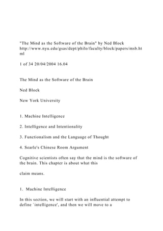 "The Mind as the Software of the Brain" by Ned Block
http://www.nyu.edu/gsas/dept/philo/faculty/block/papers/msb.ht
ml
1 of 34 20/04/2004 16.04
The Mind as the Software of the Brain
Ned Block
New York University
1. Machine Intelligence
2. Intelligence and Intentionality
3. Functionalism and the Language of Thought
4. Searle's Chinese Room Argument
Cognitive scientists often say that the mind is the software of
the brain. This chapter is about what this
claim means.
1. Machine Intelligence
In this section, we will start with an influential attempt to
define `intelligence', and then we will move to a
 