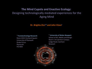 The Mind Cupola and Enactive Ecology :  Designing technologically mediated experiences for the Aging Mind Dr. Brigitta Zics 1,2   and John Vines 1 1  Transtechnology Research Room B321 Portland Square University of Plymouth Drake Circus Plymouth PL4 8AA     2   University of Wales Newport School of Art, Media and Design Room J 14 Caerleon Campus Lodge Road, Caerleon Newport NP18 3QT 