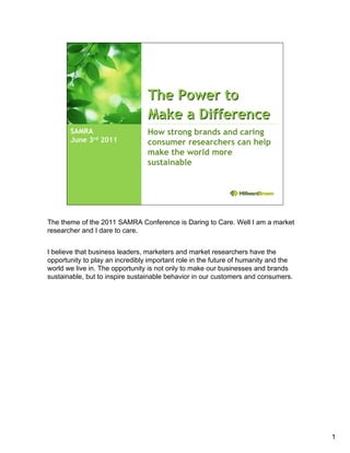 The Power to
                                 Make a Difference
       SAMRA                     How strong brands and caring
       June 3rd 2011             consumer researchers can help
                                 make the world more
                                 sustainable




The theme of the 2011 SAMRA Conference is Daring to Care. Well I am a market
researcher and I dare to care.


I believe that business leaders, marketers and market researchers have the
opportunity to play an incredibly important role in the future of humanity and the
world we live in. The opportunity is not only to make our businesses and brands
sustainable, but to inspire sustainable behavior in our customers and consumers.




                                                                                     1
 
