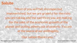 Salute
“Most of you will fail, disrespected,
impoverished, but we are grateful for the risks
you are taking and the sacrifices you are making
for the sake of the economic growth of the
planet and pulling others out of poverty. You are
at the source of our antifragility.
Our nation thanks you. “
Message for National Entrepreneur Day From Nassim Taleb in Antifragile
 
