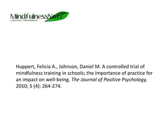 	Huppert, Felicia A., Johnson, Daniel M. A controlled trial of mindfulness training in schools; the importance of practice for an impact on well-being. The Journal of Positive Psychology, 2010; 5 (4): 264-274. 