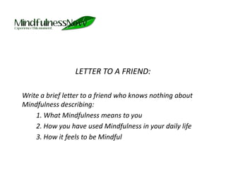 LETTER TO A FRIEND:	Write a brief letter to a friend who knows nothing about Mindfulness describing: 			1. What Mindfulness means to you		2. How you have used Mindfulness in your daily life		3. How it feels to be Mindful