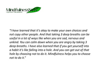 	“I have learned that it’s okay to make your own choices and not copy other people. And that taking 3 deep breaths can be useful in a lot of ways like when you are sad, nervous and unkind. You can calm down when you are angry by taking 3 deep breaths. I have also learned that if you get yourself into a habit it’s like falling into a hole. And you can get out of that hole by choosing not to do it. Mindfulness helps you to choose not to do it.”
