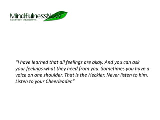 	“I have learned that all feelings are okay. And you can ask your feelings what they need from you. Sometimes you have a voice on one shoulder. That is the Heckler. Never listen to him. Listen to your Cheerleader.”