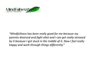 	“Mindfullness has been really good for me because my parents divorced and fight allot and I can get really streased by it because I get stuck in the middle of it. Now I feel really happy and work through things differently.”