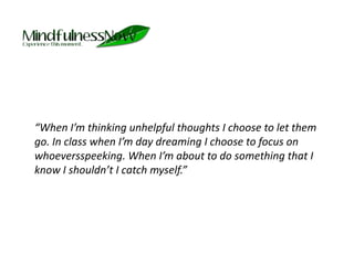 	“When I’m thinking unhelpful thoughts I choose to let them go. In class when I’m day dreaming I choose to focus on whoeversspeeking. When I’m about to do something that I know I shouldn’t I catch myself.”