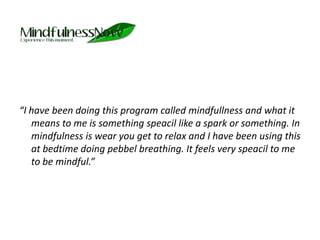 “I have been doing this program called mindfullness and what it means to me is something speacil like a spark or something. In mindfulness is wear you get to relax and I have been using this at bedtime doing pebbel breathing. It feels very speacil to me to be mindful.” 