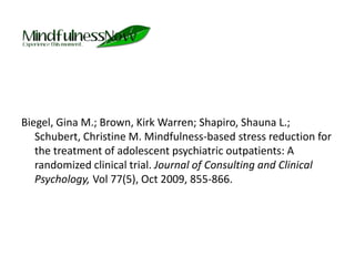 Biegel, Gina M.; Brown, Kirk Warren; Shapiro, Shauna L.; Schubert, Christine M. Mindfulness-based stress reduction for the treatment of adolescent psychiatric outpatients: A randomized clinical trial. Journal of Consulting and Clinical Psychology, Vol 77(5), Oct 2009, 855-866. 