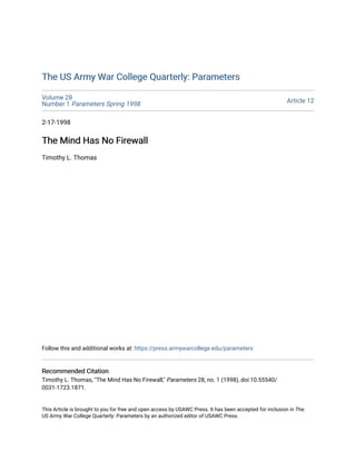 The US Army War College Quarterly: Parameters
The US Army War College Quarterly: Parameters
Volume 28
Number 1 Parameters Spring 1998 Article 12
2-17-1998
The Mind Has No Firewall
The Mind Has No Firewall
Timothy L. Thomas
Follow this and additional works at: https://press.armywarcollege.edu/parameters
Recommended Citation
Recommended Citation
Timothy L. Thomas, "The Mind Has No Firewall," Parameters 28, no. 1 (1998), doi:10.55540/
0031-1723.1871.
This Article is brought to you for free and open access by USAWC Press. It has been accepted for inclusion in The
US Army War College Quarterly: Parameters by an authorized editor of USAWC Press.
 