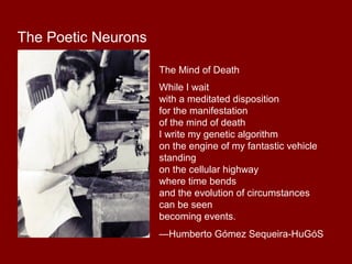 The Mind of Death 
While I wait 
with a meditated disposition 
for the manifestation 
of the mind of death 
I write my genetic algorithm 
on the engine of my fantastic vehicle 
standing 
on the cellular highway 
where time bends 
and the evolution of circumstances 
can be seen 
becoming events. 
—Humberto Gómez Sequeira-HuGóS 
The Poetic Neurons 
